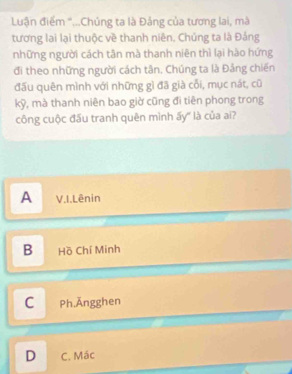 Luận điểm "...Chúng ta là Đảng của tương lai, mà
tương lai lại thuộc về thanh niên. Chúng ta là Đảng
những người cách tân mà thanh niên thì lại hào hứng
đi theo những người cách tân, Chúng ta là Đảng chiến
đấu quên mình với những gì đã già cối, mục nát, cũ
kỹ, mà thanh niên bao giờ cũng đi tiên phong trong
công cuộc đấu tranh quên mình ấy" là của ai?
A V.I.Lênin
B Hồ Chí Minh
C Ph.Ăngghen
D C. Mác