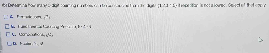 Determine how many 3 -digit counting numbers can be constructed from the digits  1,2,3,4,5 if repetition is not allowed. Select all that apply.
A. Permutations, _5P_3
B. Fundamental Counting Principle, 5· 4· 3
C. Combinations, _5C_3
D. Factorials, 3!