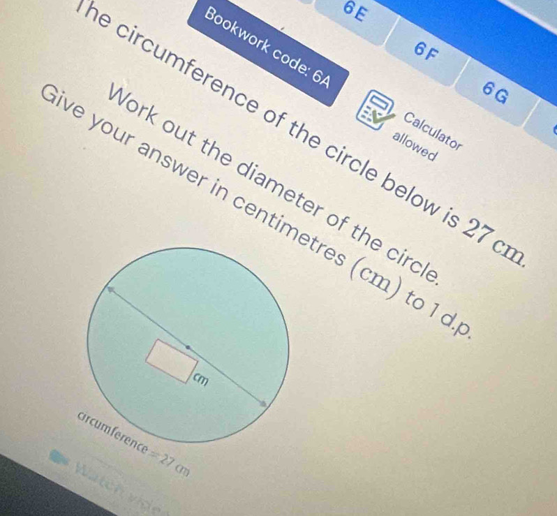 6E
Bookwork code: 6/
6F
6G
e circumference of the circle below is 27 a
Calculator
allowed
ork out the diameter of the circ
ve your answer in centimtres (cm) to 1 d
=27cm
Wätch vide