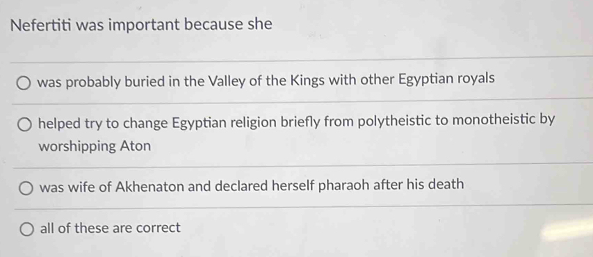 Nefertiti was important because she
was probably buried in the Valley of the Kings with other Egyptian royals
helped try to change Egyptian religion briefly from polytheistic to monotheistic by
worshipping Aton
was wife of Akhenaton and declared herself pharaoh after his death
all of these are correct