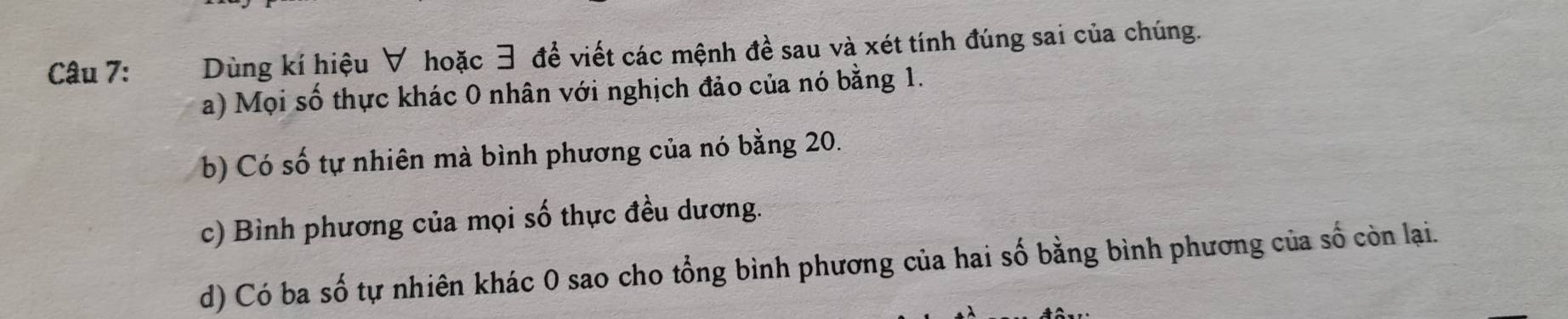 Dùng kí hiệu ∀ hoặc 3 để viết các mệnh đề sau và xét tính đúng sai của chúng. 
a) Mọi số thực khác 0 nhân với nghịch đảo của nó bằng 1. 
b) Có số tự nhiên mà bình phương của nó bằng 20. 
c) Bình phương của mọi số thực đều dương. 
d) Có ba số tự nhiên khác 0 sao cho tổng bình phương của hai số bằng bình phương của số còn lại.