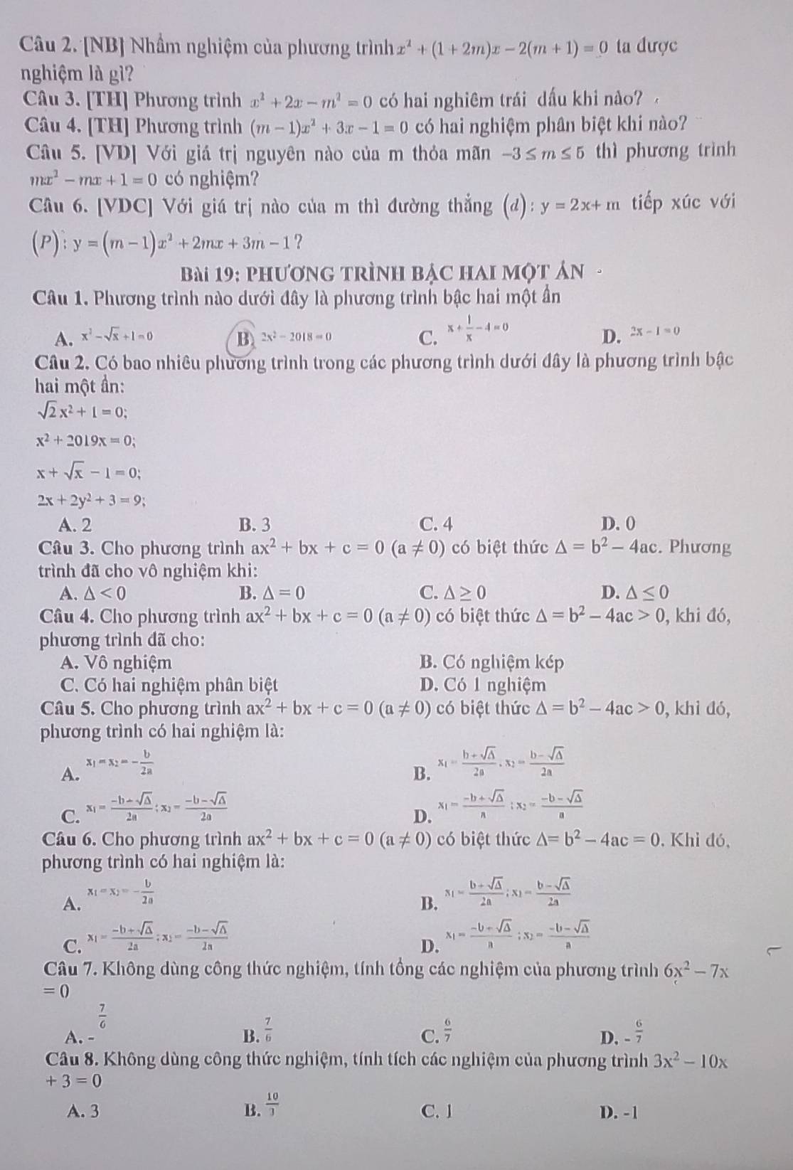 [NB] Nhầm nghiệm của phương trình x^2+(1+2m)x-2(m+1)=0 ta được
nghiệm là gì?
Câu 3. [TH] Phương trình x^2+2x-m^2=0 có hai nghiêm trái dấu khi nào? 
Câu 4. [TH] Phương trình (m-1)x^2+3x-1=0 có hai nghiệm phân biệt khi nào?
Câu 5. [VD] Với giá trị nguyên nào của m thỏa mãn -3≤ m≤ 5 thì phương trình
mx^2-mx+1=0 có nghiệm?
Câu 6. [VDC] Với giá trị nào của m thì đường thẳng (d): y=2x+m tiếp xúc với
(P):y=(m-1)x^2+2mx+3m-1 ?
Bài 19: phương trÌnh bậc Hai một ản  -
Câu 1. Phương trình nào dưới đây là phương trình bậc hai một ần
D.
A. x^2-sqrt(x)+1=0 B 2x^2-2018=0 C. x+ 1/x -4=0 2x-1=0
Câu 2. Có bao nhiêu phương trình trong các phương trình dưới đây là phương trình bậc
hai một ần:
sqrt(2)x^2+1=0;
x^2+2019x=0;
x+sqrt(x)-1=0;
2x+2y^2+3=9;
A. 2 B. 3 C. 4 D. 0
Câu 3. Cho phương trình ax^2+bx+c=0(a!= 0) có biệt thức △ =b^2-4ac. Phương
trình đã cho vô nghiệm khi:
A. △ <0</tex> B. △ =0 C. △ ≥ 0 D. △ ≤ 0
Câu 4. Cho phương trình ax^2+bx+c=0(a!= 0) có biệt thức △ =b^2-4ac>0 , khi đó,
phương trình dã cho:
A. Vô nghiệm B. Có nghiệm kép
C. Có hai nghiệm phân biệt D. Có 1 nghiệm
Câu 5. Cho phương trình ax^2+bx+c=0(a!= 0) có biệt thức △ =b^2-4ac>0 , khì dó,
phương trình có hai nghiệm là:
A. x_1=x_2=- b/2a 
B. x_1= (b+sqrt(△ ))/2a ,x_2= (b-sqrt(△ ))/2a 
C. x_1= (-b+sqrt(△ ))/2a ;x_2= (-b-sqrt(△ ))/2a 
D. x_1= (-b+sqrt(△ ))/n ;x_2= (-b-sqrt(△ ))/a 
Câu 6. Cho phương trình ax^2+bx+c=0(a!= 0) có biệt thức △ =b^2-4ac=0 , Khỉ đó,
phương trình có hai nghiệm là:
A. x_1=x_2=- b/2a 
B. x_1= (b+sqrt(△ ))/2a ;x_1= (b-sqrt(△ ))/2a 
C. x_1= (-b+sqrt(△ ))/2a ;x_2= (-b-sqrt(△ ))/2a 
D. x_1= (-b+sqrt(△ ))/a ;x_2= (-b-sqrt(△ ))/a 
Câu 7. Không dùng công thức nghiệm, tính tổng các nghiệm của phương trình 6x^2-7x
=0
 7/6 
A. - B.  7/6   6/7  - 6/7 
C.
D.
Câu 8. Không dùng công thức nghiệm, tính tích các nghiệm của phương trình 3x^2-10x
+3=0
A. 3 B.  10/3  C. 1 D. -1