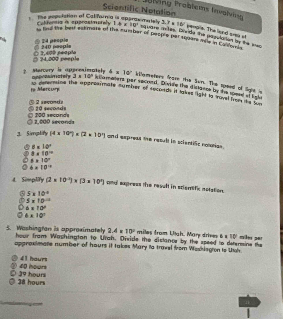 Sciontific Notation
Jölving Problems Involving
The population of California is approximately 3.7* 10^7 people. The land area of
Caliternia is approximately 1.6* 10^3 square miles. Divide the population by the prea
to find the best estimote of the number of people per square mile in Coliforia
nlt
24 people
240 people
2,400 people
24,000 people
? Mercury is appraximately 6* 10^7 kilometers from the Sun. The speed of light is
appraxinately 3* 10^5 kilometers per second. Divide the distance by the speed of light
to Mercury.
to deternine the approximate number of seconds it takes light to travel from the Sun
2 seconds
20 seconds
200 seconds
2,000 seconds
3. Simplify (4* 10^4)* (2* 10^3) and express the result in scientific notation.
8* 10°
8* 10^(10)
6* 10°
6* 10^(18)
4. Simplify (2* 10^(-3))* (3* 10^9) and express the result in scientific notation.
a 5* 10^(-8)
5* 10^(-13)
6* 10^3
6* 10^t
5. Washington is approximately 2.4* 10^2 miles from Utah. Mary drives 6* 10^3 miles per
hour from Washington to Utah. Divide the distance by the speed to determine the
appraximate number of hours it takes Mary to travel from Washington to Utah.
41 hours
40 hours
39 hours
38 hours