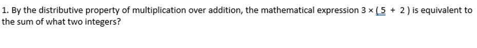 By the distributive property of multiplication over addition, the mathematical expression 3* (5+2) is equivalent to 
the sum of what two integers?