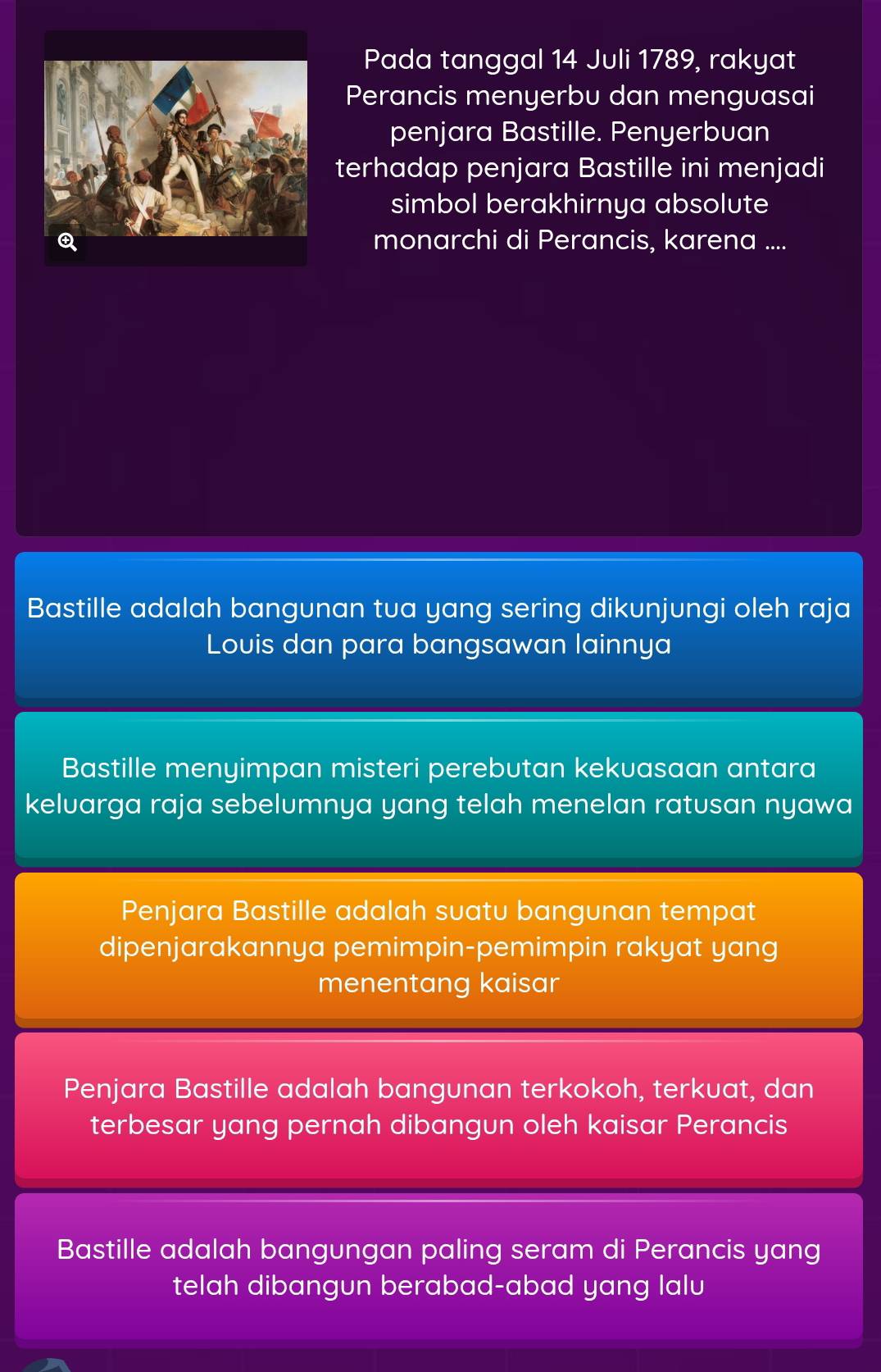 Pada tanggal 14 Juli 1789, rakyat
Perancis menyerbu dan menguasai
penjara Bastille. Penyerbuan
terhadap penjara Bastille ini menjadi
simbol berakhirnya absolute
monarchi di Perancis, karena ....
Bastille adalah bangunan tua yang sering dikunjungi oleh raja
Louis dan para bangsawan lainnya
Bastille menyimpan misteri perebutan kekuasaan antara
keluarga raja sebelumnya yang telah menelan ratusan nyawa
Penjara Bastille adalah suatu bangunan tempat
dipenjarakannya pemimpin-pemimpin rakyat yang
menentang kaisar
Penjara Bastille adalah bangunan terkokoh, terkuat, dan
terbesar yang pernah dibangun oleh kaisar Perancis
Bastille adalah bangungan paling seram di P erancis yang
telah dibangun berabad-abad yang lalu