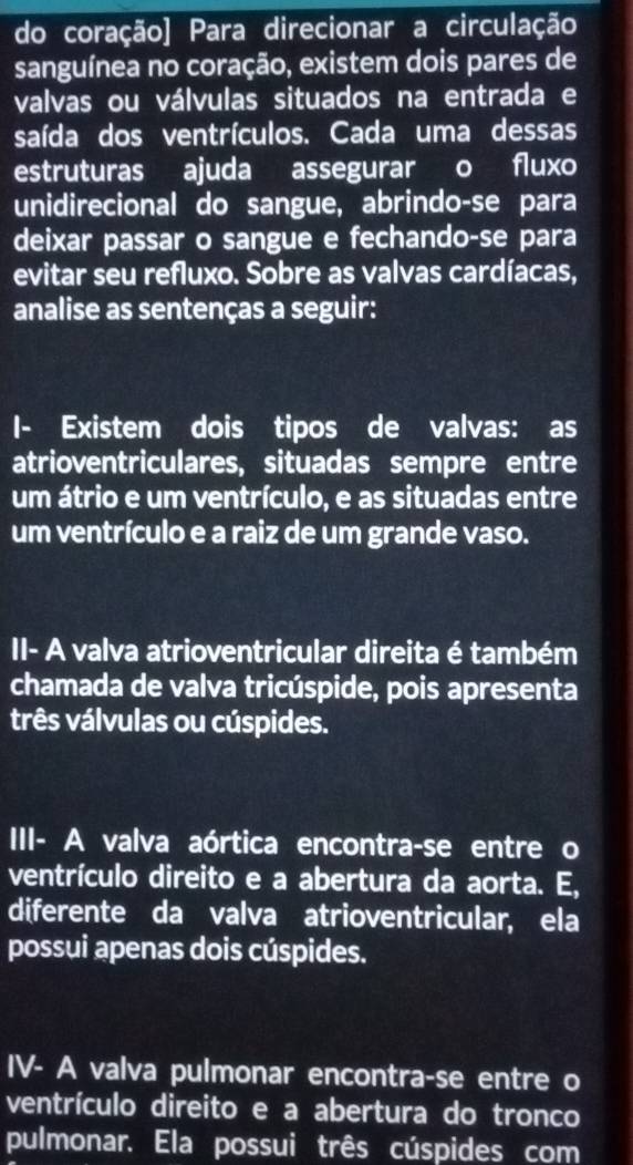 do coração] Para direcionar a circulação 
sanguínea no coração, existem dois pares de 
valvas ou válvulas situados na entrada e 
saída dos ventrículos. Cada uma dessas 
estruturas ajuda assegurar o fluxo 
unidirecional do sangue, abrindo-se para 
deixar passar o sangue e fechando-se para 
evitar seu refluxo. Sobre as valvas cardíacas, 
analise as sentenças a seguir: 
I- Existem dois tipos de valvas: as 
atrioventriculares, situadas sempre entre 
um átrio e um ventrículo, e as situadas entre 
um ventrículo e a raiz de um grande vaso. 
II- A valva atrioventricular direita é também 
chamada de valva tricúspide, pois apresenta 
três válvulas ou cúspides. 
III- A valva aórtica encontra-se entre o 
ventrículo direito e a abertura da aorta. E, 
diferente da valva atrioventricular, ela 
possui apenas dois cúspides. 
IV- A valva pulmonar encontra-se entre o 
ventrículo direito e a abertura do tronco 
pulmonar. Ela possui três cúspides com