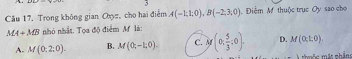 DD⊥ V 
3
Câu 17. Trong không gian Oxyz, cho hai điểm A(-1;1;0), B(-2;3;0). Điểm M thuộc trục Oy sao cho
MA+MB nhỏ nhất. Tọa độ điểm M là:
A. M(0;2;0). B. M(0;-1;0). C. M (0; 5/3 ;0). D. M(0;1;0). 
thuộc mắt phần