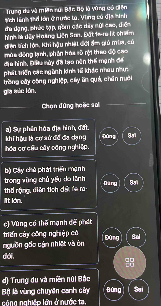 Trung du và miền núi Bắc Bộ là vùng có diện 
tích lãnh thổ lớn ở nước ta. Vùng có địa hình 
đa dạng, phức tạp, gồm các dãy núi cao, điển 
hình là dãy Hoàng Liên Sơn. Đất fe-ra-lit chiếm 
diện tích lớn. Khí hậu nhiệt đới ẩm gió mùa, có 
mùa đông lạnh, phân hóa rõ rệt theo độ cao 
địa hình. Điều này đã tạo nên thế mạnh để 
phát triển các ngành kinh tế khác nhau như: 
trồng cây công nghiệp, cây ăn quả, chăn nuôi 
gia súc lớn. 
Chọn đúng hoặc sai 
a) Sự phân hóa địa hình, đất, 
khí hậu là cơ sở để đa dạng Đúng Sai 
hóa cơ cấu cây công nghiệp. 
b) Cây chè phát triển mạnh 
trong vùng chủ yếu do lãnh Đúng Sai 
thổ rộng, diện tích đất fe-ra- 
lit lớn. 
c) Vùng có thế mạnh để phát 
triển cây công nghiệp có 
Đúng Sai 
nguồn gốc cận nhiệt và ôn 
đới. 
99 
d) Trung du và miền núi Bắc 
Bộ là vùng chuyên canh cây Đúng Sai 
công nghiệp lớn ở nước ta.