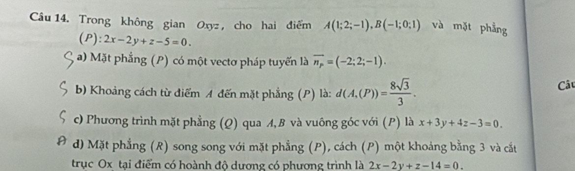 Trong không gian Oxyz , cho hai điểm A(1;2;-1), B(-1;0;1) và mặt phẳng 
(P): 2x-2y+z-5=0. 
a) Mặt phẳng (P) có một vectơ pháp tuyến là vector n_p=(-2;2;-1). 
b) Khoảng cách từ điểm A đến mặt phẳng (P) là: d(A,(P))= 8sqrt(3)/3 . 
Câu 
c) Phương trình mặt phẳng (Q) qua A, B và vuông góc với (P) là x+3y+4z-3=0
d) Mặt phẳng (R) song song với mặt phẳng (P), cách (P) một khoảng bằng 3 và cắt 
trục Ox tại điểm có hoành độ dương có phương trình là 2x-2y+z-14=0.