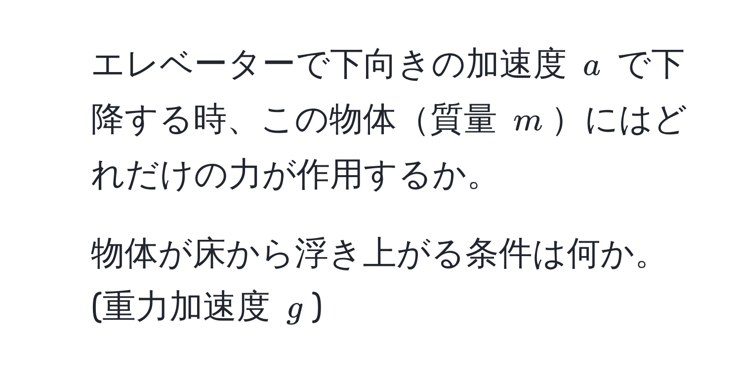 エレベーターで下向きの加速度 $a$ で下降する時、この物体質量 $m$にはどれだけの力が作用するか。
  
2. 物体が床から浮き上がる条件は何か。(重力加速度 $g$)