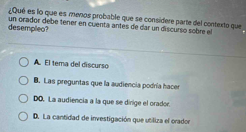 ¿Qué es lo que es menos probable que se considere parte del contexto que
un orador debe tener en cuenta antes de dar un discurso sobre el
desempleo?
A. El tema del discurso
B. Las preguntas que la audiencia podría hacer
DO. La audiencia a la que se dirige el orador.
D. La cantidad de investigación que utiliza el orador