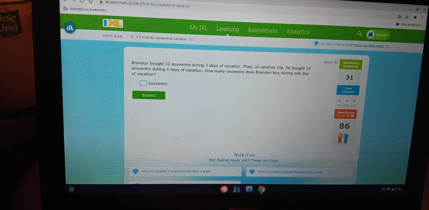 ixl. com/math/grade-8/find-the-constant-of-varlation 
[ AldineISD.org Bookmarks 
oe 
Other bookmadks 
ing [A My IXL Learning Assessment Analytics 
Eighth grade Y.1 Find the constant of variation XXT You have prizes to reveal! Go to your game board. X
Video ⑥ Questions 
Brandon bought 12 souvenirs during 3 days of vacation. Then, on another trip, he bought 16
souvenirs during 4 days of vacation. How many souvenirs does Brandon buy during one day
of vacation? 
31 
souvenirs 
Time 
Submit 
roo 
86 
Work it out 
Not feeling ready yet? These can help: 
Find the constant of proportionality from a graph Find the constant of proportionality from a table 
s ▼ α 3 ∈