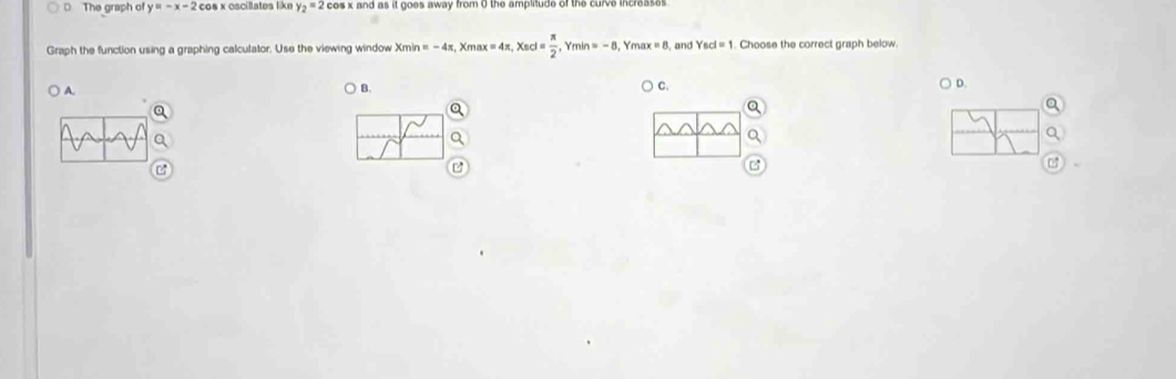 The graph of y=-x-2 os x oscillates like y_2=2 cos x and as it goes away from 0 the amplitude of the curve increases 
Graph the function using a graphing calculator. Use the viewing window X xmin=-4π , Xmax=4π , Xscl= π /2 , min=-8 Ym ax=8 , and Ysd=1. Choose the correct graph below.
Q
) A. C. D.