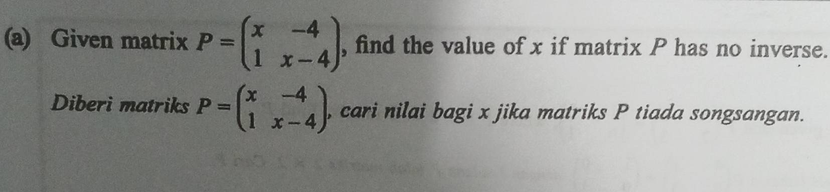 Given matrix P=beginpmatrix x&-4 1&x-4endpmatrix , , find the value of x if matrix P has no inverse.
Diberi matriks P=beginpmatrix x&-4 1&x-4endpmatrix , cari nilai bagi x jika matriks P tiada songsangan.