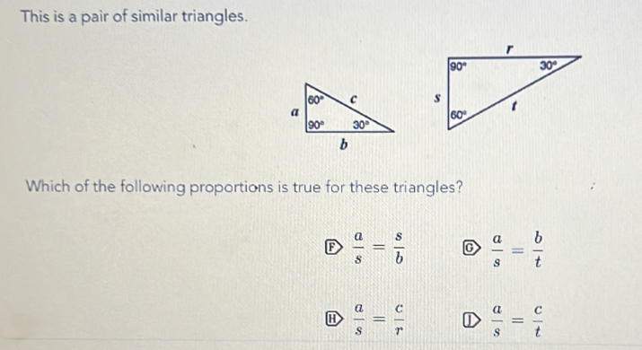 This is a pair of similar triangles.
Which of the following proportions is true for these triangles?
F  a/s = s/b  C  a/s = b/t 
H  a/s = c/r  ①  a/s = c/t 