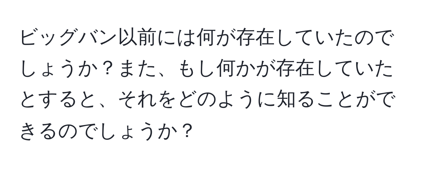 ビッグバン以前には何が存在していたのでしょうか？また、もし何かが存在していたとすると、それをどのように知ることができるのでしょうか？