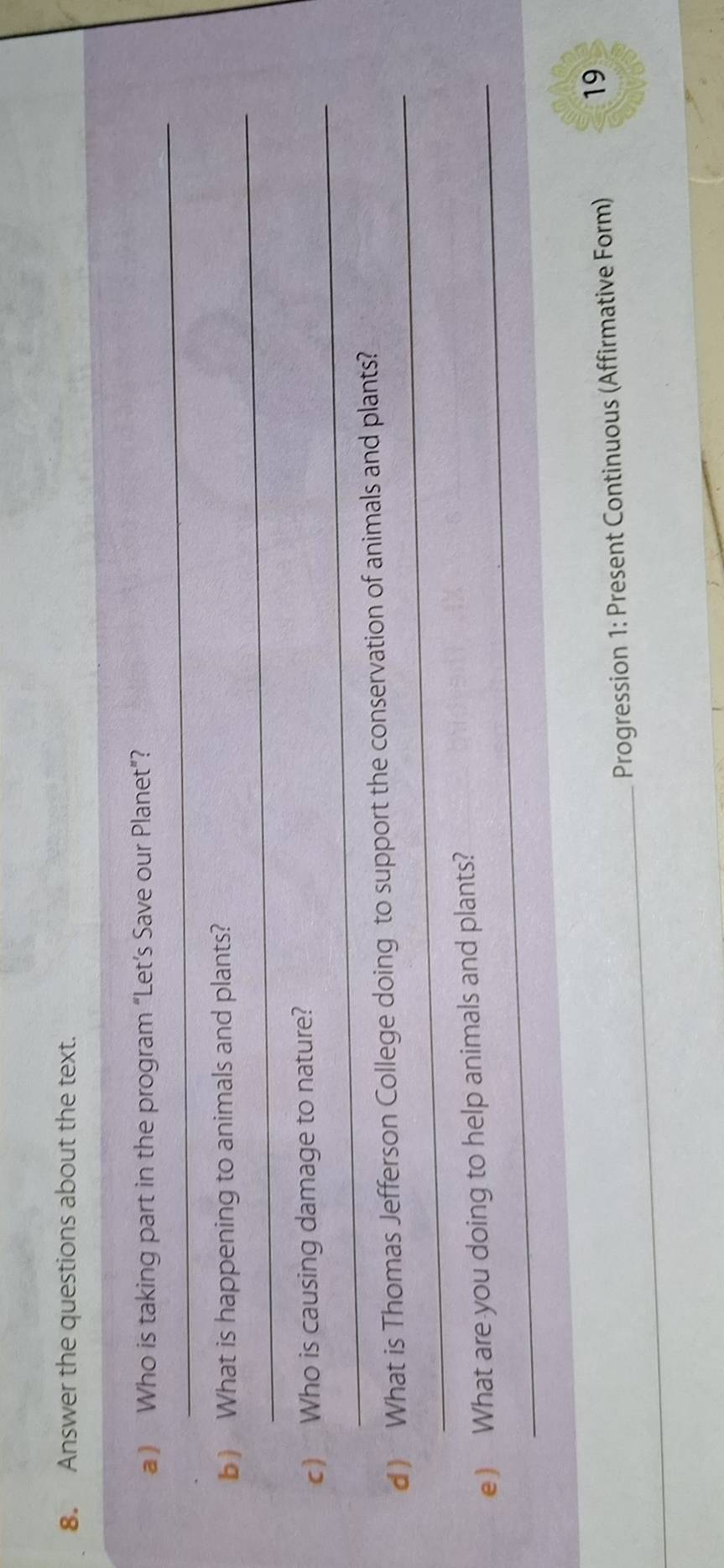 Answer the questions about the text. 
_ 
) Who is taking part in the program “Let’s Save our Planet”? 
_ 
b) What is happening to animals and plants? 
_ 
c) Who is causing damage to nature? 
_ 
d ) What is Thomas Jefferson College doing to support the conservation of animals and plants? 
e) What are you doing to help animals and plants? 
_Progression 1: Present Continuous (Affirmative Form) 
19
