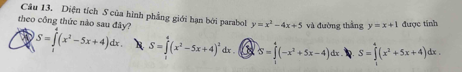 Diện tích S của hình phẳng giới hạn bởi parabol y=x^2-4x+5 và đường thắng y=x+1 được tính
theo công thức nào sau đây?
S=∈tlimits^(4^4(x^2)-5x+4)dx. R. S=∈tlimits^(4^4(x^2)-5x+4)^2dx. S=∈tlimits _1^(4(-x^2)+5x-4)dx S=∈tlimits _1^(4(x^2)+5x+4)dx.