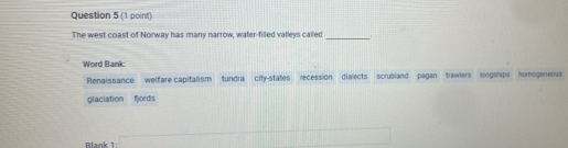 The west coast of Norway has many narrow, water-filled valleys called_ 1 
Word Bank
Renaissance welfare capitalism tundra city-states recession dialects scrubland pagan trawlers longships nomogeneous
glaciation fjords
Blank 1: