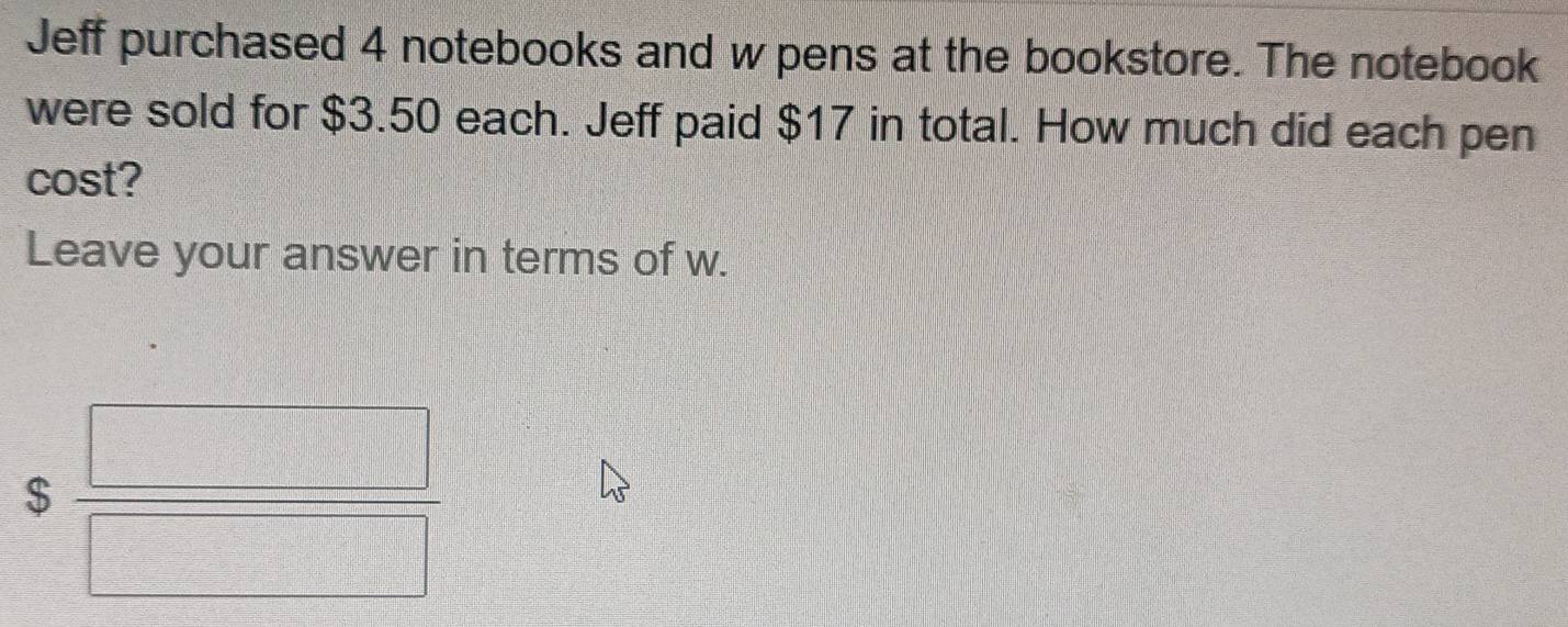 Jeff purchased 4 notebooks and w pens at the bookstore. The notebook 
were sold for $3.50 each. Jeff paid $17 in total. How much did each pen 
cost? 
Leave your answer in terms of w.
$ □ /□  