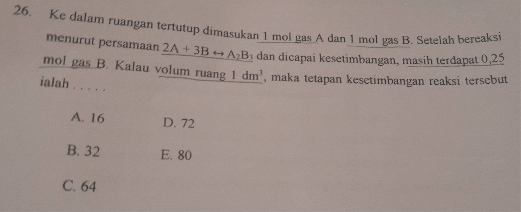 Ke dalam ruangan tertutup dimasukan 1 mol gas A dan 1 mol gas B. Setelah bereaksi
menurut persamaan 2A+3Brightarrow A_2B_3 dan dicapai kesetimbangan, masih terdapat 0,25
mol gas B. Kalau volum ruang 1dm^3 , maka tetapan kesetimbangan reaksi tersebut
ialah . . . . .
A. 16 D. 72
B. 32 E. 80
C. 64