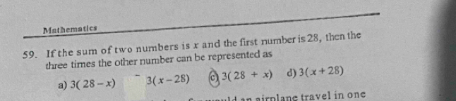 Mathematics
59. If the sum of two numbers is x and the first number is 28, then the
three times the other number can be represented as
a) 3(28-x) 3(x-28) c) 3(28+x) d) 3(x+28)
an airplane travel in one