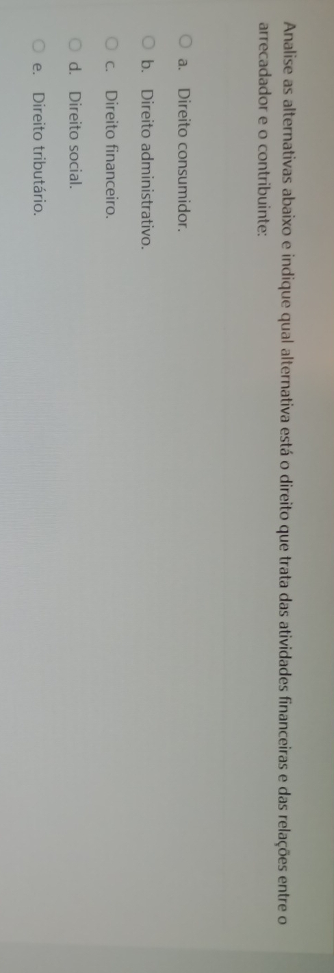 Analise as alternativas abaixo e indique qual alternativa está o direito que trata das atividades financeiras e das relações entre o
arrecadador e o contribuinte:
a. Direito consumidor.
b. Direito administrativo.
c. Direito financeiro.
d. Direito social.
e. Direito tributário.