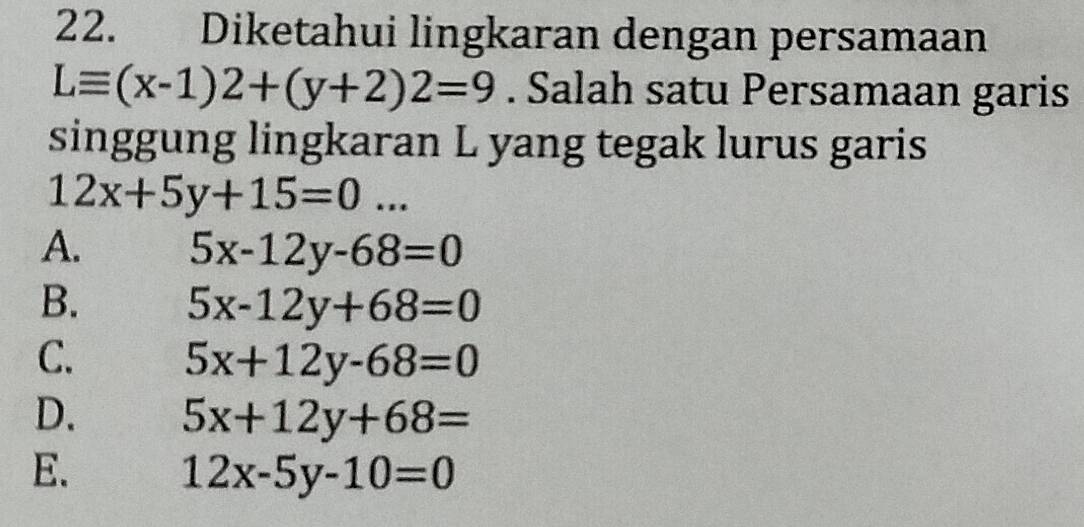 Diketahui lingkaran dengan persamaan
Lequiv (x-1)2+(y+2)2=9. Salah satu Persamaan garis
singgung lingkaran L yang tegak lurus garis
12x+5y+15=0...
A. 5x-12y-68=0
B. 5x-12y+68=0
C. 5x+12y-68=0
D. 5x+12y+68=
E.
12x-5y-10=0