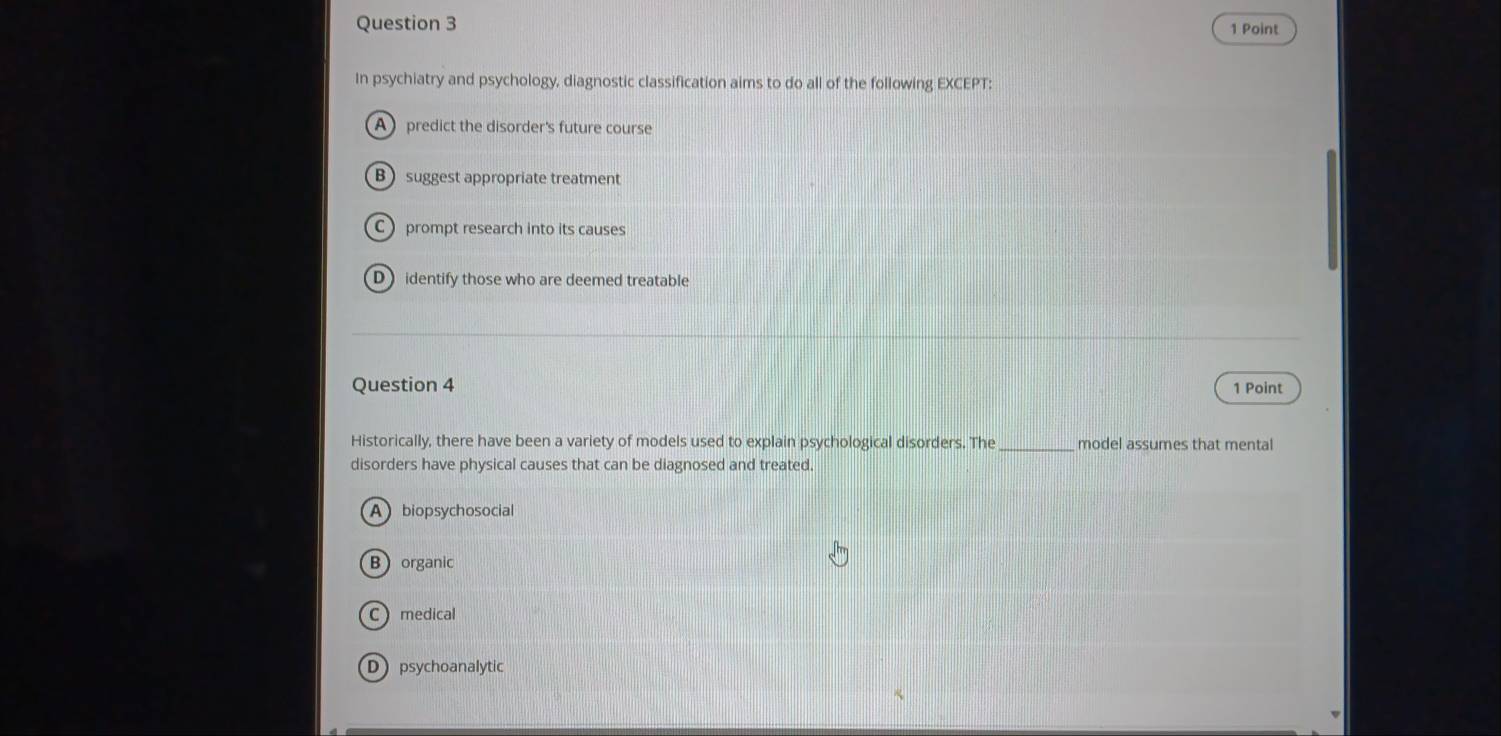 In psychiatry and psychology, diagnostic classification aims to do all of the following EXCEPT:
A predict the disorder's future course
B suggest appropriate treatment
C prompt research into its causes
D identify those who are deemed treatable
Question 4 1 Point
Historically, there have been a variety of models used to explain psychological disorders. The _model assumes that mental
disorders have physical causes that can be diagnosed and treated.
Abiopsychosocial
Borganic
C medical
Dpsychoanalytic