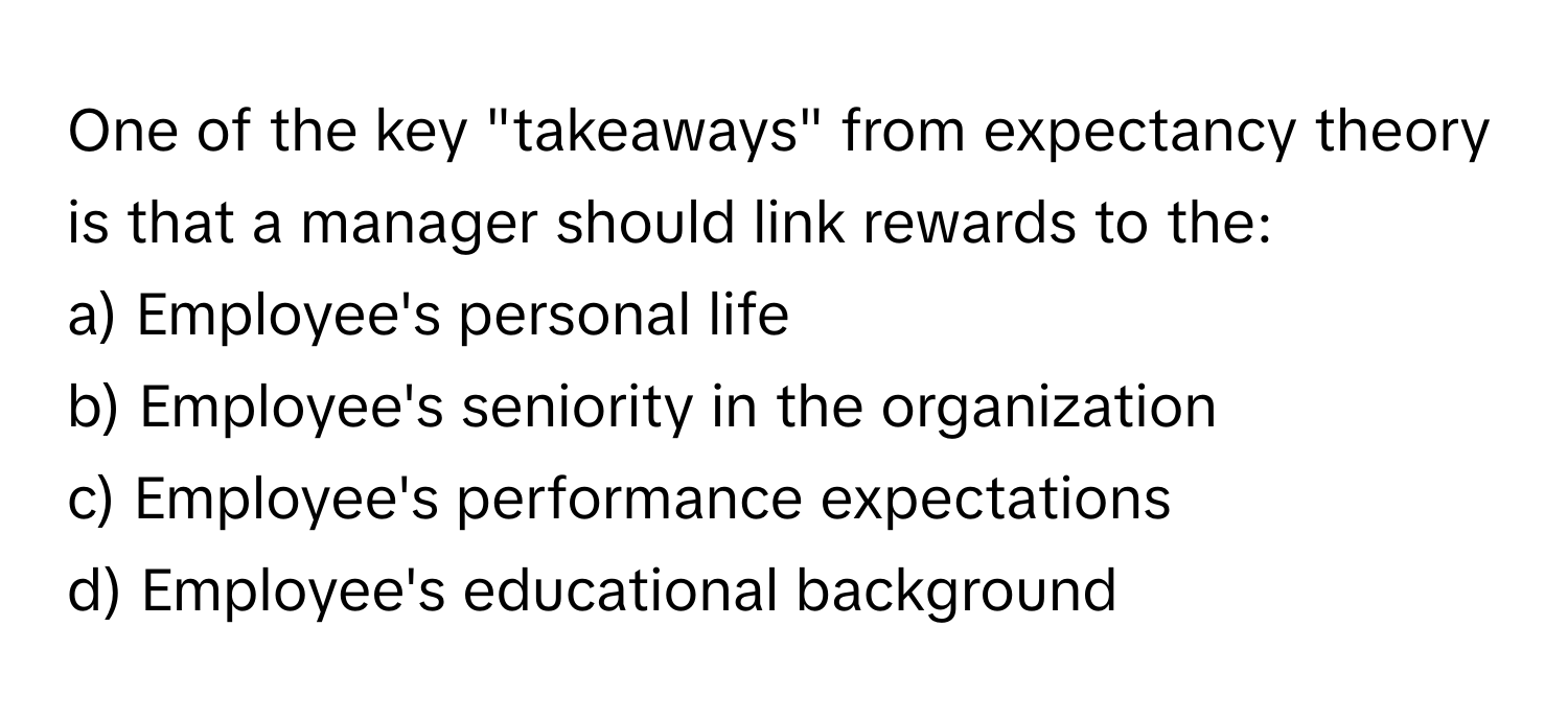 One of the key "takeaways" from expectancy theory is that a manager should link rewards to the:

a) Employee's personal life 
b) Employee's seniority in the organization 
c) Employee's performance expectations 
d) Employee's educational background