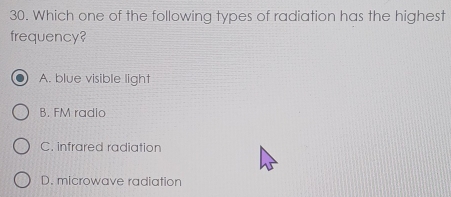 Which one of the following types of radiation has the highest
frequency?
A. blue visible light
B. FM radio
C. infrared radiation
D. microwave radiation