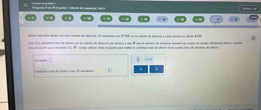 Examon de práctica 1 
Pregunta 17 de 19 (1 punto) l Intento de respuesta: 1 de 4 Ximena V 
< <tex>8 9 10 11 12 13 14 17 18
Javier deposita dinero en una cuenta de ahorros. Él comienza con $7500 en la cuenta de ahorros y cada semana le añade $300. 
Sea S la cantidad total de dinero en la cuenta de ahorros (en pesos) y sea sea el número de semanas durante las cuales ha estado añadiendo dinero. Escribir W 
una ecuación que relacione S y T. Luego utilizar esta ecuación para hallar la cantidad total de dinero en la cuenta tras 18 semanas de ahorro. 
Ecuación: 
 □ /□   □ =□
Cantidad total de dinero tras 18 semanas: s□ × 5