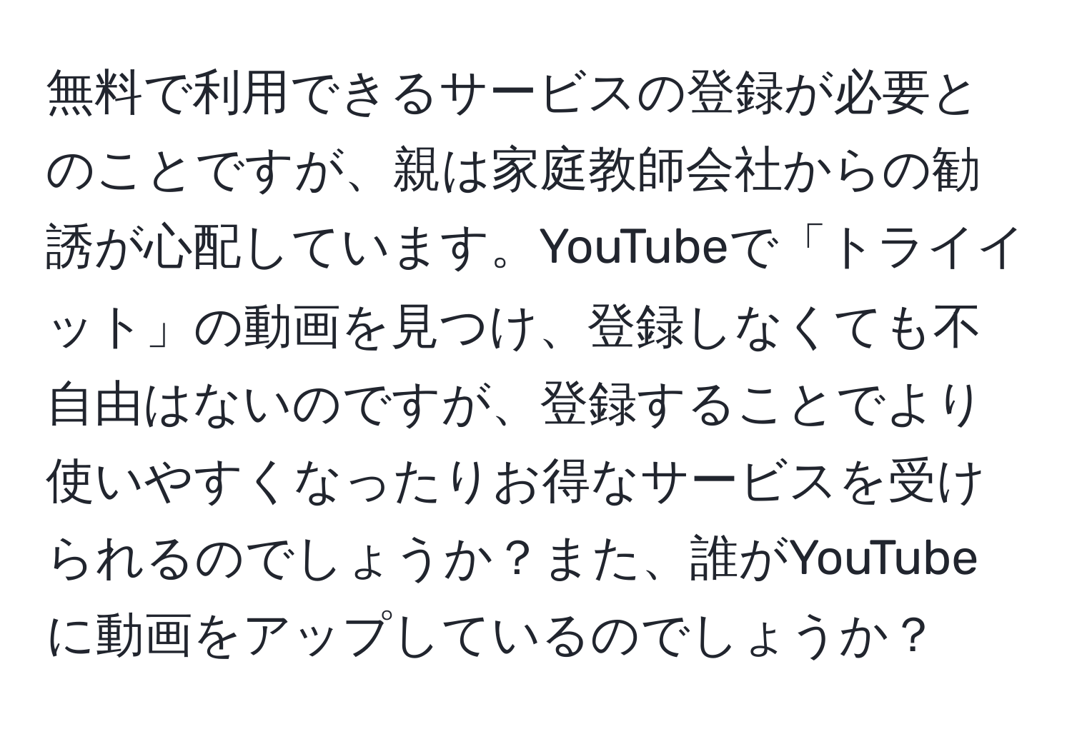 無料で利用できるサービスの登録が必要とのことですが、親は家庭教師会社からの勧誘が心配しています。YouTubeで「トライイット」の動画を見つけ、登録しなくても不自由はないのですが、登録することでより使いやすくなったりお得なサービスを受けられるのでしょうか？また、誰がYouTubeに動画をアップしているのでしょうか？