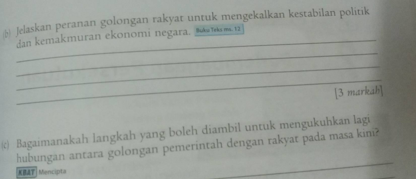 Jelaskan peranan golongan rakyat untuk mengekalkan kestabilan politik 
dan kemakmuran ekonomi negara. Buku Teks ms. 12
_ 
_ 
_ 
[3 markah] 
(c) Bagaimanakah langkah yang boleh diambil untuk mengukuhkan lagi 
hubungan antara golongan pemerintah dengan rakyat pada masa kini? 
KBAT Mencipta 
_