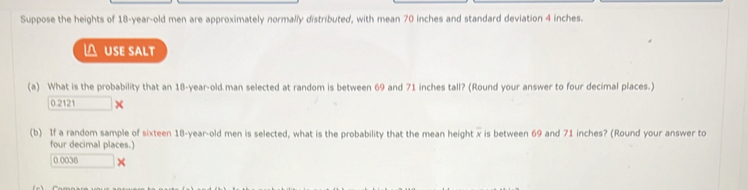 Suppose the heights of 18-year -old men are approximately normally distributed, with mean 70 inches and standard deviation 4 inches. 
△ USE sALt 
(a) What is the probability that an 18-year -old man selected at random is between 69 and 71 inches tall? (Round your answer to four decimal places.)
0.2121 × 
(b) If a random sample of sixteen 18-year -old men is selected, what is the probability that the mean height x is between 69 and 71 inches? (Round your answer to 
four decimal places.)
0.0036 ×