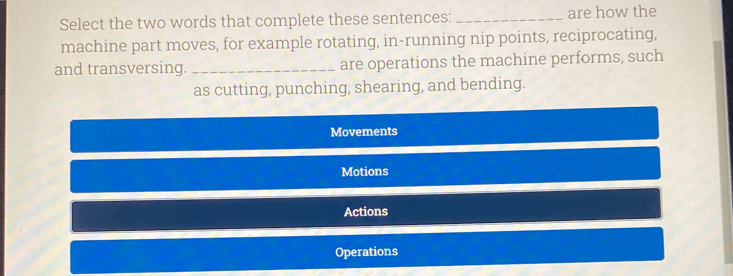 Select the two words that complete these sentences: _are how the
machine part moves, for example rotating, in-running nip points, reciprocating,
and transversing. _are operations the machine performs, such
as cutting, punching, shearing, and bending.
Movements
Motions
Actions
Operations