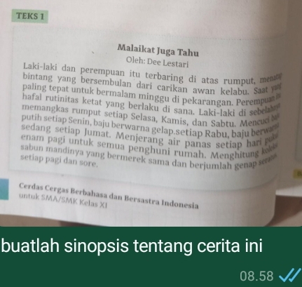 TEKS 1 
Malaikat Juga Tahu Oleh: Dee Lestari 
Laki-laki dan perempuan itu terbaring di atas rumput, meat 
bintang yang bersembulan dari carikan awan kelabu. Saat y 
paling tepat untuk bermalam minggu di pekarangan. Peremp 
hafal rutinitas ketat yang berlaku di sana. Laki-laki di sebea 
memangkas rumput setiap Selasa, Kamis, dan Sabtu. Mencuct 
putih setiap Senin, baju berwarna gelap.setiap Rabu, baju berwa 
sedang setiap Jumat. Menjerang air panas setiap har n 
enam pagi untuk semua penghuni rumah. Menghitung l 
sabun mandinya yang bermerek sama dan berjumlah genap s 
setiap pagi dan sore. 
Cerdas Cergas Berbahasa dan Bersastra Indonesia 
untuk SMA/SMK Kelas XI 
buatlah sinopsis tentang cerita ini
08.58