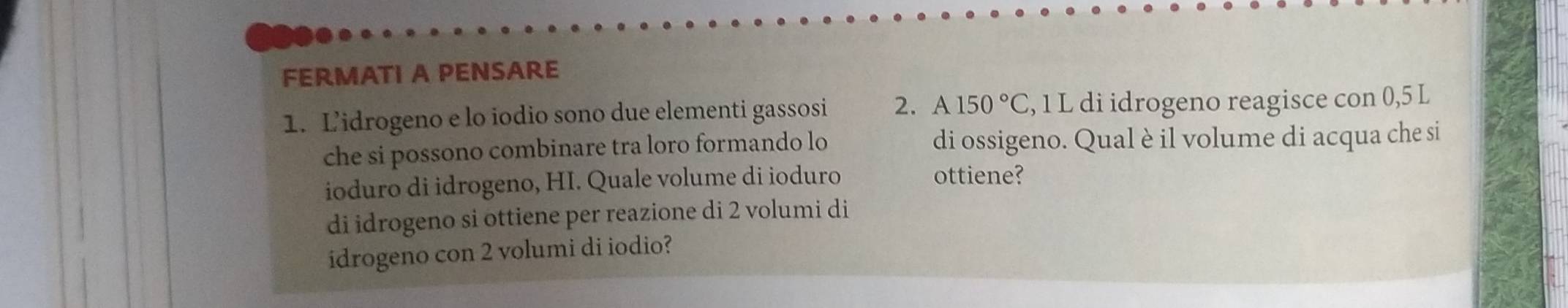 FERMATI A PENSARE 
1. L’idrogeno e lo iodio sono due elementi gassosi 2. A150°C , 1 L di idrogeno reagisce con 0,5 L
che si possono combinare tra loro formando lo di ossigeno. Qual è il volume di acqua che si 
ioduro di idrogeno, HI. Quale volume di ioduro 
ottiene? 
di idrogeno si ottiene per reazione di 2 volumi di 
idrogeno con 2 volumi di iodio?