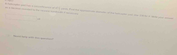 as a decimal rounded to the nearest hundredth if necessary 
A helicopter pad has a circumference of 47 1/2 yn rds. Find the approxmate diameter of the helicopter pad. Use 3.14 for π Write your answer
x_1+x_2= □ /□  
yd
Need help with this question?