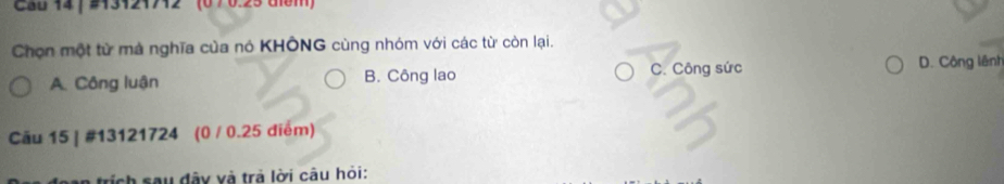 Cau 14 | #13121712' (0 7 0.25 tiểm)
Chọn một từ mà nghĩa của nó KHÔNG cùng nhóm với các từ còn lại.
A. Công luận B. Công lao C. Công sức D. Công lênh
Cău 15 | #13121724 (0 / 0.25 điểm)
trích sau đây và trả lời câu hỏi: