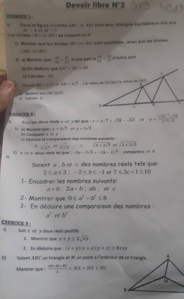 Devoir libre N°2
EXERCICE 1 :
1 Dans la figure ci-contre ABC et AEF sont deux triangles équilatéraux lets que
AC=4 e t AF=7
Les droites (AC) er (BE) se coupent en 0
1) Montrer que les droltes (BC) t(AE) sont parallèles , ainsi que les droites
(A B et (EF)
2) a) Montrer que :  OB/DE = OC/OA  d'une part et  OB/OE = OA/OF  d'autre part
b) En déduire que OA^2=OC* OF
c) Calculer : 0C
On pose BE=2sqrt(7) et OB=4sqrt(7)
1 Montrer que (BC)|(7/)
2) Calculer /J
EXERCICE 2 :
1)  Soit les deux réels x et y tel que : x=3sqrt(7)+sqrt(28)-sqrt(63) et y=frac (sqrt(3))^-4-sqrt(18)3^(-2)* sqrt(6)
1) a) Montrer que : x=2sqrt(7) et y=3sqrt(3)
b) Comparer x et y
c) Déduire la comparaison des nombres suivants :
 (-7)/3+2sqrt(7)  et  (-7)/3+3sqrt(3) ;; sqrt(5+2sqrt 7) et sqrt(3+3sqrt 3)
2) a et b deux réels tel que : -2a-3sqrt(3)=-2b-2sqrt(7) : comparera et b
')
Soient a , b etc des nombres réels tels que;
2≤ a≤ 3;-2≤ b≤ -1 et 7≤ 3c+1≤ 10
1- Encadrer les nombres suivants:
a+b:2a-b; ab ; et c
2- Montrer que 0≤ a^2-b^2≤ 8
3- En déduire une comparaison des nombres :
a^2 et b^2
EXERCICE 3 :
1) Soit x et y deux réels positifs
1. Montrer que x+y≥ 2sqrt(xy)
2. En déduire que : (x+y)(x+z)(y+z)≥ 8xyz
II) Soient ABC un triangle et M un point a l'intérieur de ce triangle .
Montrer que :  (AB+AC+BC)/2 