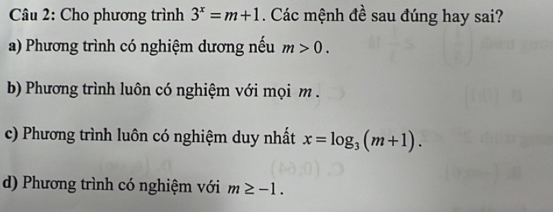 Cho phương trình 3^x=m+1. Các mệnh đề sau đúng hay sai?
a) Phương trình có nghiệm dương nếu m>0.
b) Phương trình luôn có nghiệm với mọi m.
c) Phương trình luôn có nghiệm duy nhất x=log _3(m+1).
d) Phương trình có nghiệm với m≥ -1.