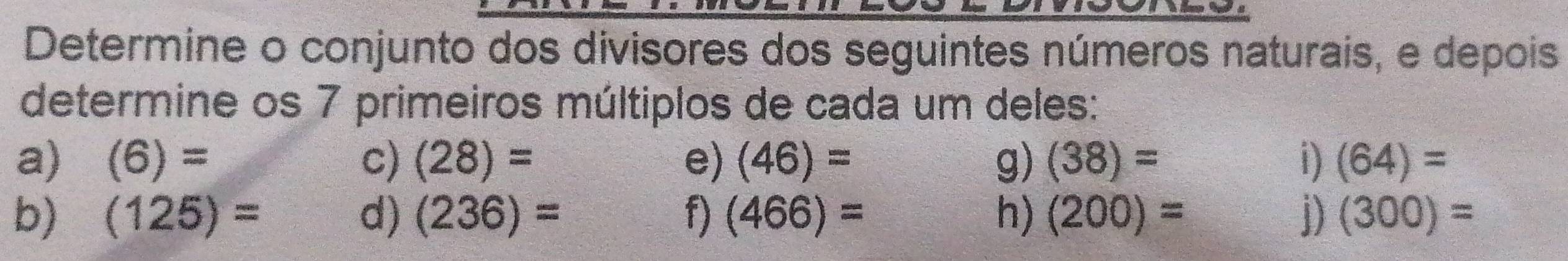 Determine o conjunto dos divisores dos seguintes números naturais, e depois 
determine os 7 primeiros múltiplos de cada um deles: 
a) (6)= c) (28)= e) (46)= g) (38)= i) (64)=
b) (125)= d) (236)= f) (466)= h) (200)= j) (300)=