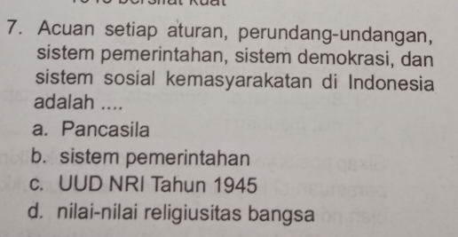 Acuan setiap aturan, perundang-undangan,
sistem pemerintahan, sistem demokrasi, dan
sistem sosial kemasyarakatan di Indonesia
adalah ....
a. Pancasila
b. sistem pemerintahan
c. UUD NRI Tahun 1945
d. nilai-nilai religiusitas bangsa