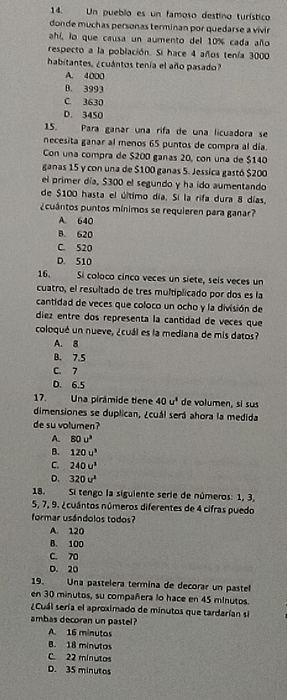 Un pueblo es un famoso destino turístico
donde muchas personas terminan por quedarse a vivir
ahí, lo que causa un aumento del 10% cada año
respecto a la población. Si hace 4 años tenía 3000
habitantes. ¿cuántos tenía el año pasado?
A. 4000
B. 3993
C. 3630
D. 3450
15. Para ganar una rifa de una licuadora se
necesita ganar al menos 65 puntos de compra al día.
Con una compra de $200 gañas 20, con una de $140
ganas 15 y con una de $100 ganas 5. Jessica gastó $200
el primer día, $300 el segundo y ha ido aumentando
de $100 hasta el último día. Sí la rifa dura 8 días,
¿cuántos puntos mínimos se requieren para ganar?
A. 640
B. 620
C. 520
D. 510
16. Si coloco cinco veces un siete, seís veces un
cuatro, el resultado de tres multiplicado por dos es la
cantidad de veces que coloco un ocho y la división de
diez entre dos representa la cantidad de veces que
coloqué un nueve, ¿cuál es la mediana de mis datos?
A. 8
B. 7.5
C. 7
D. 6.5
17. Una pirâmide tiene 40u^1 de volumen, si sus
dimensiones se duplican, ¿cuál será ahora la medida
de su volumen?
A. 80u^3
B. 120u^3
C. 240u^3
D. 320u^2
18.  Si tengo la siguiente serie de números: 1, 3,
5, 7, 9. ¿cuántos números diferentes de 4 cifras puedo
formar usándolos todos?
A. 120
B. 100
C. 70
D. 20
19. Una pastelera termina de decorar un pastel
en 30 minutos, su compañera lo hace en 45 minutos.
¿Cuál sería el aproximado de minutos que tardarían sl
ambas decoran un pastel?
A. 16 minutos
B. 18 minutos
C. 22 mínutos
D. 35 minutos