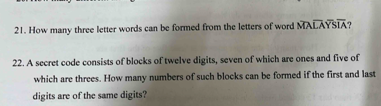 How many three letter words can be formed from the letters of word overline MAoverline LAoverline YSIA ? 
22. A secret code consists of blocks of twelve digits, seven of which are ones and five of 
which are threes. How many numbers of such blocks can be formed if the first and last 
digits are of the same digits?