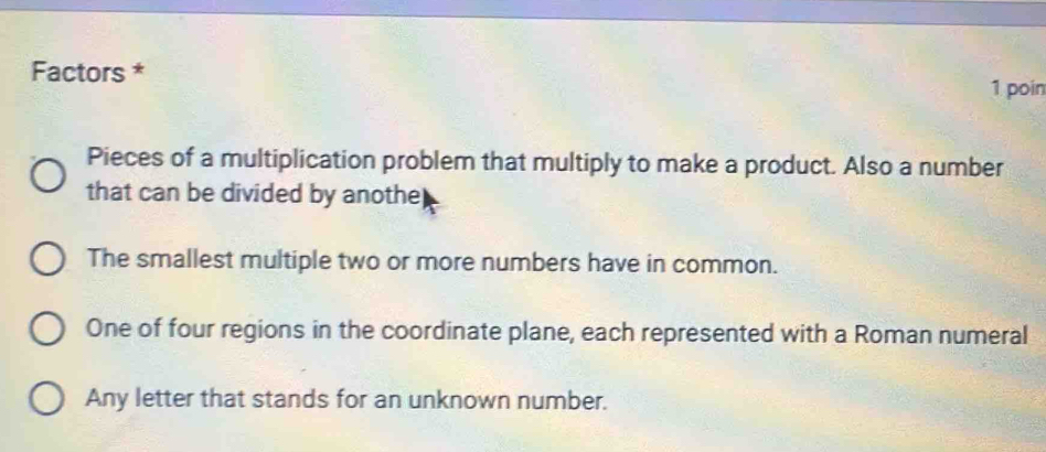 Factors *
1 poin
Pieces of a multiplication problem that multiply to make a product. Also a number
that can be divided by anothe
The smallest multiple two or more numbers have in common.
One of four regions in the coordinate plane, each represented with a Roman numeral
Any letter that stands for an unknown number.