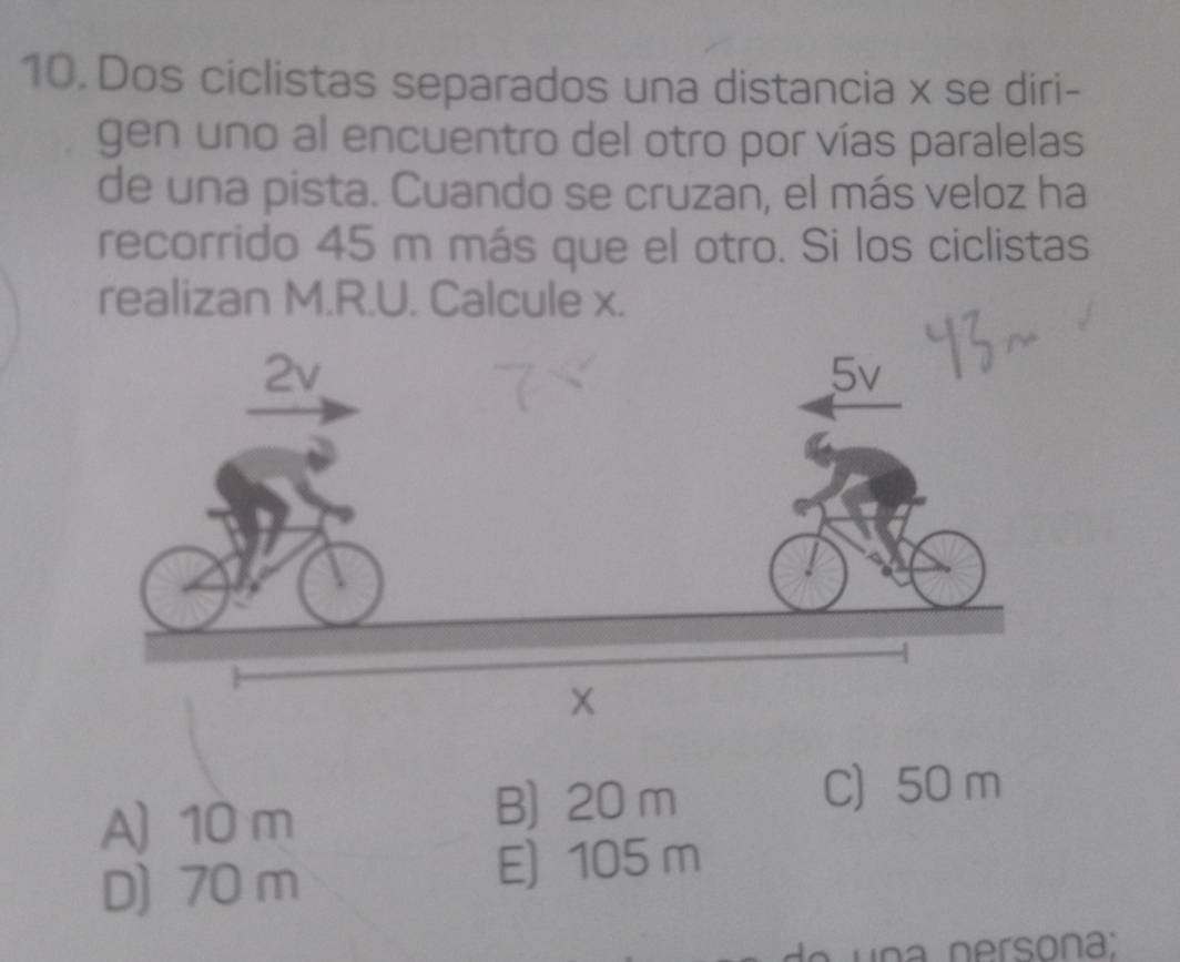 Dos ciclistas separados una distancia x se diri-
gen uno al encuentro del otro por vías paralelas
de una pista. Cuando se cruzan, el más veloz ha
recorrido 45 m más que el otro. Si los ciclistas
realizan M.R.U. Calcule x.
A) 10 m
B) 20 m
C) 50 m
D) 70 m E) 105 m
de u n a nersona ;