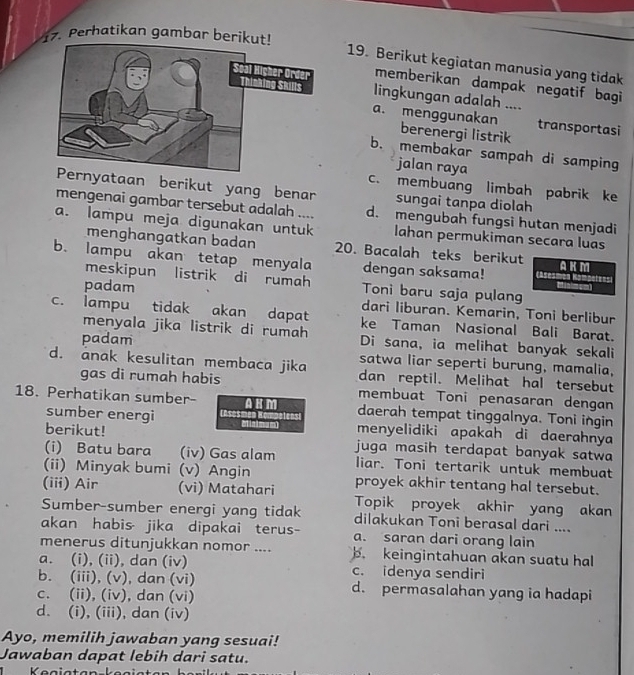 Perhatikan gambar berikut!
19. Berikut kegiatan manusia yang tidak
memberikan dampak negatif bagi 
lingkungan adalah ....
a. menggunakan berenergi listrik
. transportasi
b. membakar sampah di samping
jalan raya
c. membuang limbah pabrik ke
rnyataan berikut yang benar sungai tanpa diolah
mengenai gambar tersebut adalah .... d. mengubah fungsi hutan menjadi
a. lampu meja digunakan untuk lahan permukiman secara luas
menghangatkan badan 20. Bacalah teks berikut
b. lampu akan tetap menyala dengan saksama! ises AKM
meskipun listrik di rumah Toni baru saja pulang
padam dari liburan. Kemarin, Toni berlibur
c. lampu tidak akan dapat ke Taman Nasional Bali Barat.
menyala jika listrik di rumah Di sana, ia melihat banyak sekali
padam
satwa liar seperti burung, mamalia,
d. anak kesulitan membaca jika dan reptil. Melihat hal tersebut
gas di rumah habis membuat Toni penasaran dengan
18. Perhatikan sumber- A HM daerah tempat tinggalnya. Toni ingin
sumber energi
berikut! Malmum) menyelidiki apakah di daerahnya
(i) Batu bara (iv) Gas alam juga masih terdapat banyak satwa
liar. Toni tertarik untuk membuat
(ii) Minyak bumi (v) Angin proyek akhir tentang hal tersebut.
(iii) Air (vi) Matahari Topik proyek akhir yang akan
Sumber-sumber energi yang tidak dilakukan Toni berasal dari ....
akan habis· jika dipakai terus- a. saran dari orang lain
menerus ditunjukkan nomor .... b. keingintahuan akan suatu hal
a. (i), (ii), dan (iv) c. idenya sendiri
b. (iii), (v), dan (vi) d. permasalahan yang ia hadapi
c. (ii), (iv), dan (vi)
d. (i), (iii), dan (iv)
Ayo, memilih jawaban yang sesuai!
Jawaban dapat lebih dari satu.