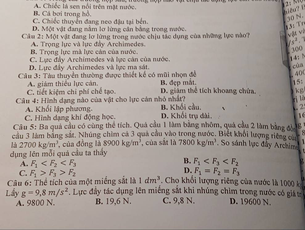 A. Chiếc lá sen nổi trên mặt nước.
B. Cá bơi trong hồ.
iê
C. Chiếc thuyển đang neo đậu tại bến.
30 N.
D. Một vật đang nằm lơ lừng cân bằng trong nước.
       
Câu 2: Một vật đang lơ lửng trong nước chịu tác dụng của những lực nào?
vật và
A. Trọng lực và lực đầy Archimedes.
s^2.
B. Trọng lực mà lực cản của nước.
. 300
C. Lực đầy Archimedes và lực cản của nước.
14:N
D. Lực đầy Archimedes và lực ma sát.
của
Câu 3: Tàu thuyền thường được thiết kế có mũi nhọn đề
. 40(
A. giảm thiều lực cản. B. đẹp mắt.
15:
C. tiết kiệm chi phí chế tạo. D. giảm thể tích khoang chứa.  kg
Câu 4: Hình dạng nào của vật cho lực cản nhỏ nhất? rị là
A. Khối lập phương. B. Khối cầu. . 2
C. Hình dạng khí động học.
D. Khối trụ dài. 16
Câu 5: Ba quả cầu có cùng thể tích. Quả cầu 1 làm bằng nhôm, quả cầu 2 làm bằng đồn
. 8
cầu 3 làm bằng sắt. Nhúng chìm cả 3 quả cầu vào trong nước. Biết khối lượng riêng của 1
là 2700kg/m^3 , của đồng là 8900kg/m^3 , của sắt là 7800kg/m^3. So sánh lực đây Archime   
dụng lên mỗi quả cầu ta thấy
B.
A. F_1 F_1
g
D.
C. F_1>F_3>F_2 F_1=F_2=F_3
1dm^3
Câu 6: Thể tích của một miếng sắt là  . Cho khối lượng riêng của nước là 1000 k
Lấy g=9,8m/s^2. Lực đầy tác dụng lên miếng sắt khi nhúng chìm trong nước có giá trị
A. 9800 N. B. 19,6 N. C. 9,8 N. D. 19600 N.